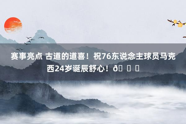 赛事亮点 古道的道喜！祝76东说念主球员马克西24岁诞辰舒心！🎂