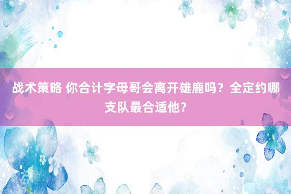 战术策略 你合计字母哥会离开雄鹿吗？全定约哪支队最合适他？