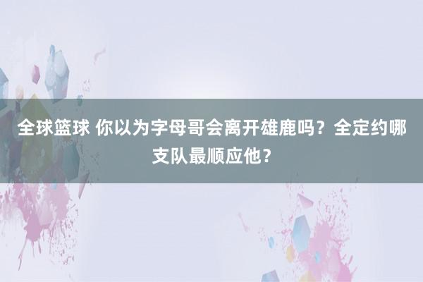 全球篮球 你以为字母哥会离开雄鹿吗？全定约哪支队最顺应他？