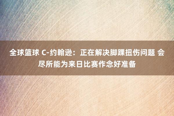 全球篮球 C-约翰逊：正在解决脚踝扭伤问题 会尽所能为来日比赛作念好准备