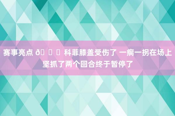 赛事亮点 😐科菲膝盖受伤了 一瘸一拐在场上坚抓了两个回合终于暂停了