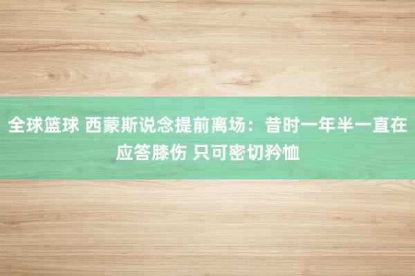 全球篮球 西蒙斯说念提前离场：昔时一年半一直在应答膝伤 只可密切矜恤