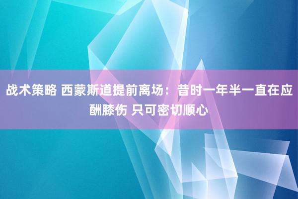 战术策略 西蒙斯道提前离场：昔时一年半一直在应酬膝伤 只可密切顺心