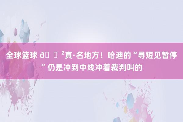 全球篮球 😲真·名地方！哈迪的“寻短见暂停”仍是冲到中线冲着裁判叫的