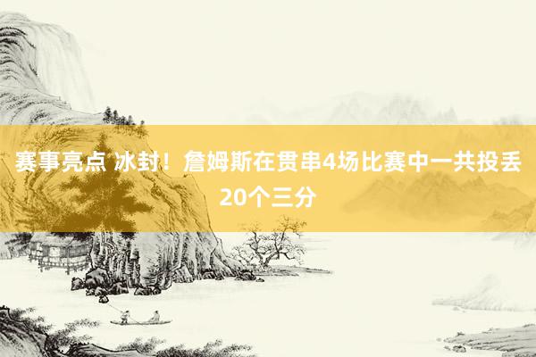 赛事亮点 冰封！詹姆斯在贯串4场比赛中一共投丢20个三分