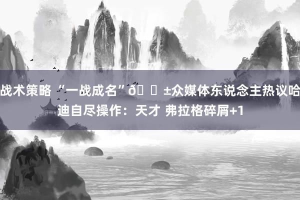 战术策略 “一战成名”😱众媒体东说念主热议哈迪自尽操作：天才 弗拉格碎屑+1