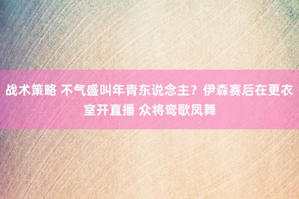 战术策略 不气盛叫年青东说念主？伊森赛后在更衣室开直播 众将鸾歌凤舞