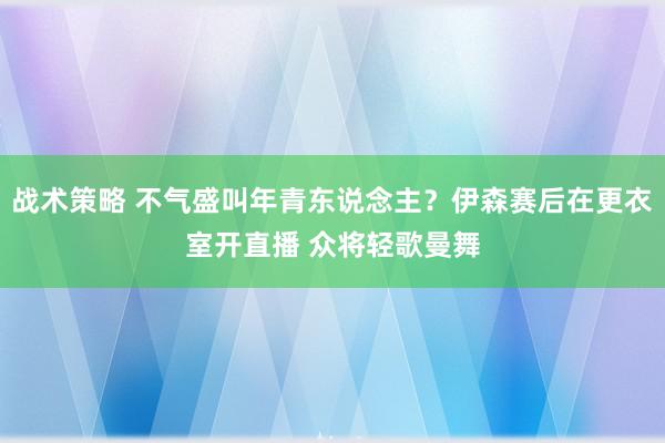 战术策略 不气盛叫年青东说念主？伊森赛后在更衣室开直播 众将轻歌曼舞