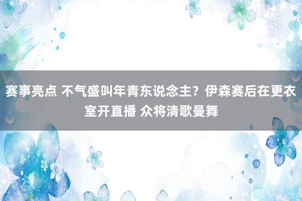 赛事亮点 不气盛叫年青东说念主？伊森赛后在更衣室开直播 众将