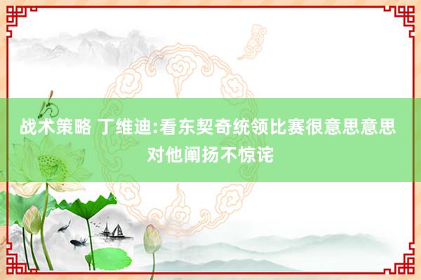 战术策略 丁维迪:看东契奇统领比赛很意思意思 对他阐扬不惊诧