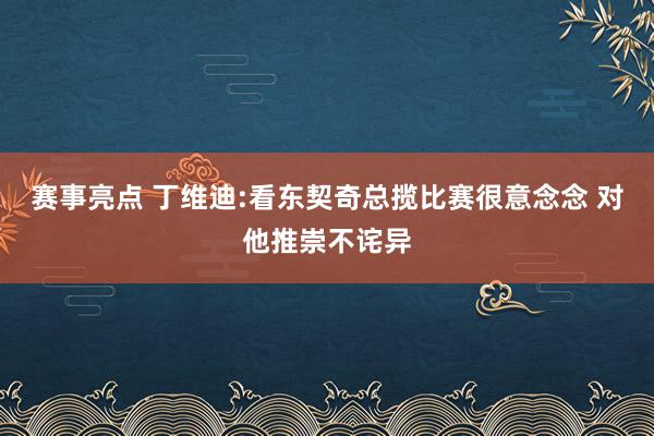 赛事亮点 丁维迪:看东契奇总揽比赛很意念念 对他推崇不诧异