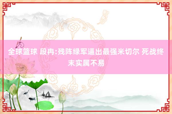 全球篮球 段冉:残阵绿军逼出最强米切尔 死战终末实属不易