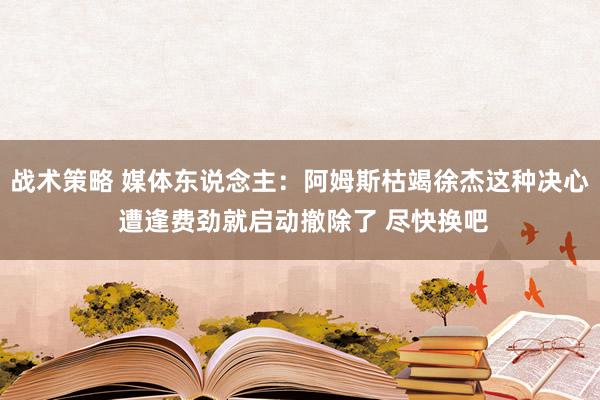 战术策略 媒体东说念主：阿姆斯枯竭徐杰这种决心 遭逢费劲就启动撤除了 尽快换吧