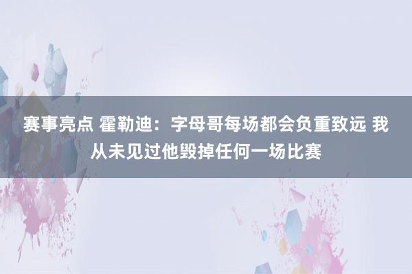 赛事亮点 霍勒迪：字母哥每场都会负重致远 我从未见过他毁掉任何一场比赛