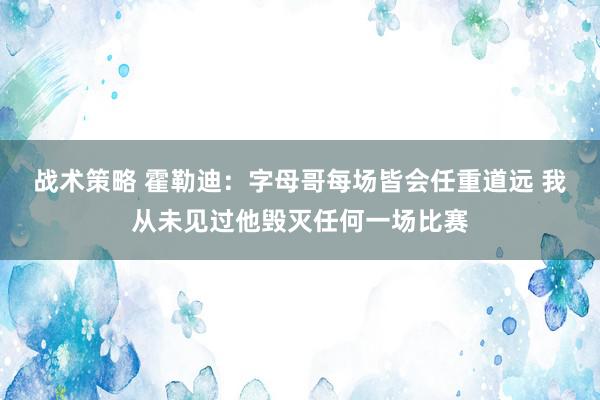 战术策略 霍勒迪：字母哥每场皆会任重道远 我从未见过他毁灭任