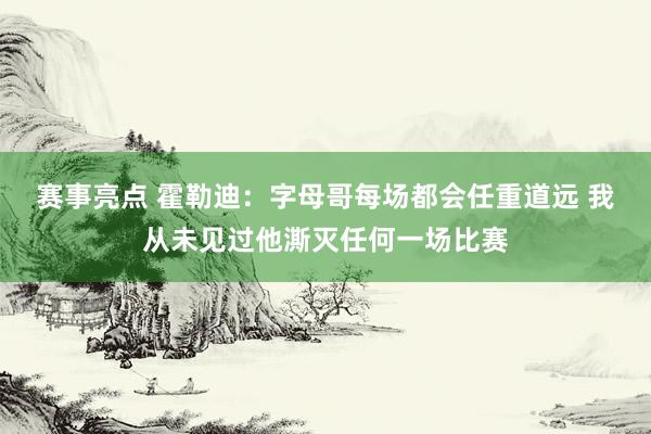 赛事亮点 霍勒迪：字母哥每场都会任重道远 我从未见过他澌灭任何一场比赛