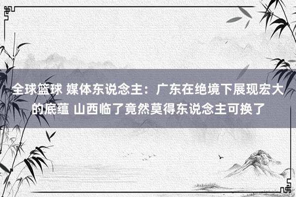 全球篮球 媒体东说念主：广东在绝境下展现宏大的底蕴 山西临了竟然莫得东说念主可换了