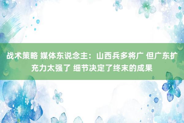 战术策略 媒体东说念主：山西兵多将广 但广东扩充力太强了 细节决定了终末的成果