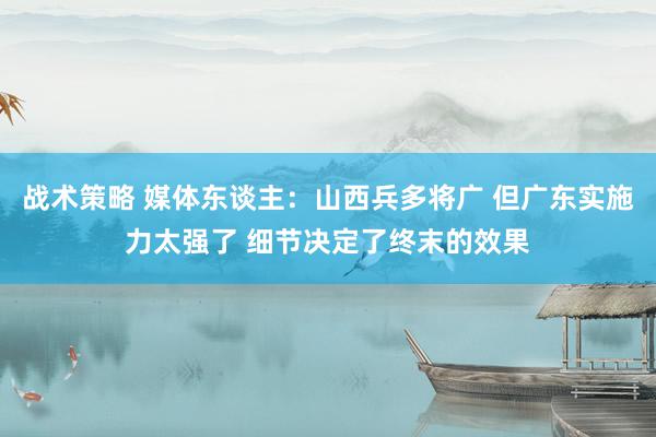 战术策略 媒体东谈主：山西兵多将广 但广东实施力太强了 细节决定了终末的效果