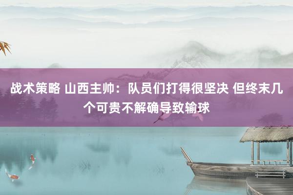 战术策略 山西主帅：队员们打得很坚决 但终末几个可贵不解确导