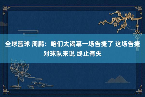 全球篮球 周鹏：咱们太渴慕一场告捷了 这场告捷对球队来说 终止有失