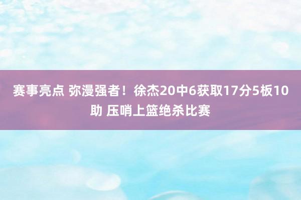 赛事亮点 弥漫强者！徐杰20中6获取17分5板10助 压哨上篮绝杀比赛