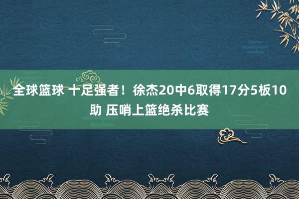 全球篮球 十足强者！徐杰20中6取得17分5板10助 压哨上篮绝杀比赛