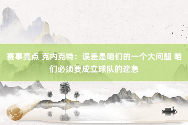 赛事亮点 克内克特：误差是咱们的一个大问题 咱们必须要成立球队的遑急