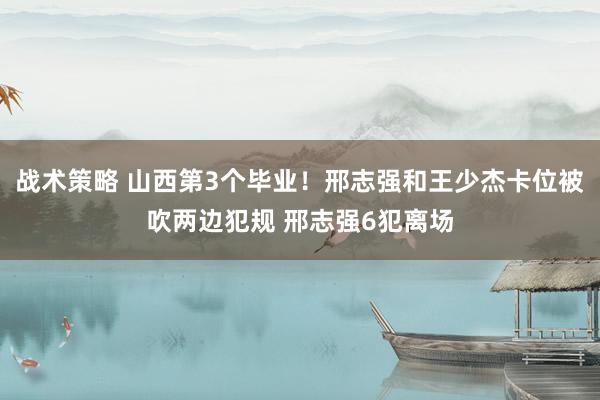 战术策略 山西第3个毕业！邢志强和王少杰卡位被吹两边犯规 邢志强6犯离场