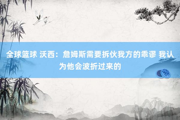 全球篮球 沃西：詹姆斯需要拆伙我方的乖谬 我认为他会波折过来的