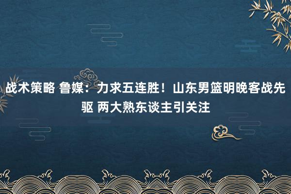 战术策略 鲁媒：力求五连胜！山东男篮明晚客战先驱 两大熟东谈主引关注