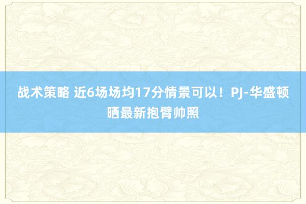 战术策略 近6场场均17分情景可以！PJ-华盛顿晒最新抱臂帅照