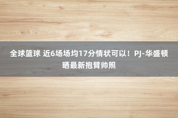 全球篮球 近6场场均17分情状可以！PJ-华盛顿晒最新抱臂帅照