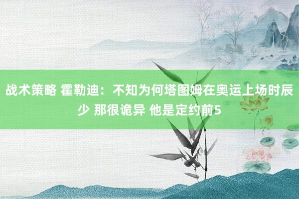 战术策略 霍勒迪：不知为何塔图姆在奥运上场时辰少 那很诡异 他是定约前5