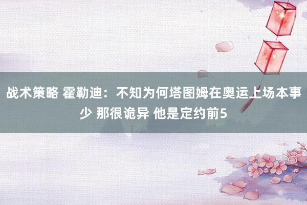 战术策略 霍勒迪：不知为何塔图姆在奥运上场本事少 那很诡异 他是定约前5