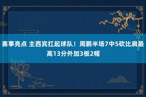 赛事亮点 主西宾扛起球队！周鹏半场7中5砍比肩最高13分外加3板2帽