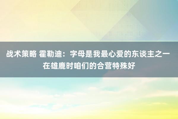 战术策略 霍勒迪：字母是我最心爱的东谈主之一 在雄鹿时咱们的合营特殊好