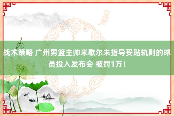 战术策略 广州男篮主帅米歇尔未指导妥贴轨则的球员投入发布会 被罚1万！