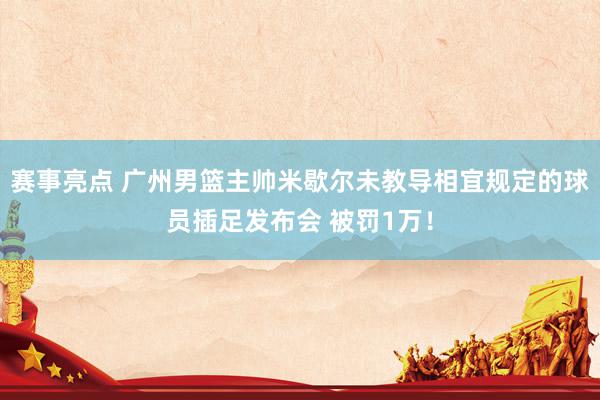 赛事亮点 广州男篮主帅米歇尔未教导相宜规定的球员插足发布会 被罚1万！