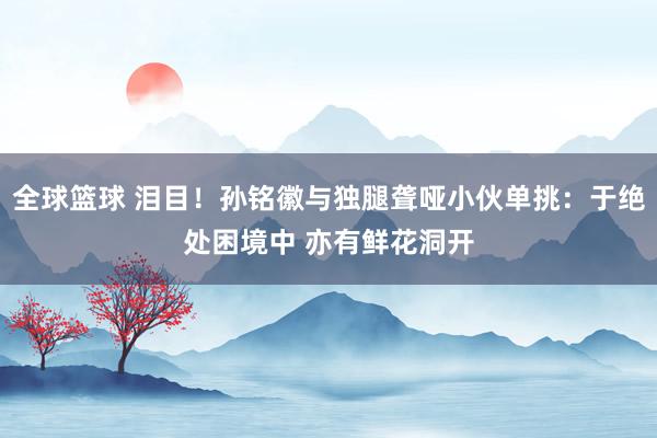 全球篮球 泪目！孙铭徽与独腿聋哑小伙单挑：于绝处困境中 亦有