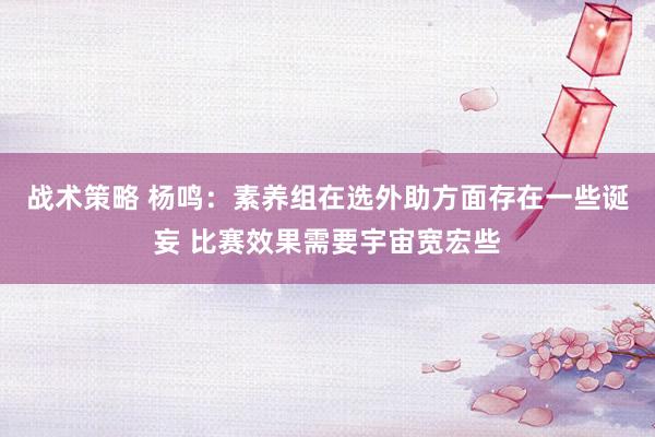 战术策略 杨鸣：素养组在选外助方面存在一些诞妄 比赛效果需要