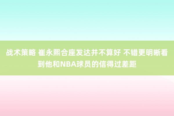 战术策略 崔永熙合座发达并不算好 不错更明晰看到他和NBA球员的信得过差距