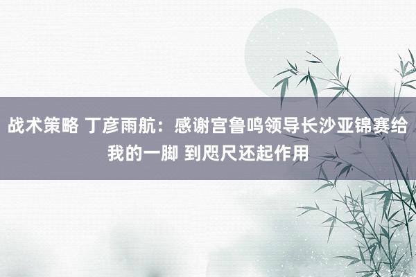 战术策略 丁彦雨航：感谢宫鲁鸣领导长沙亚锦赛给我的一脚 到咫尺还起作用