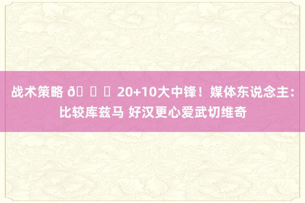 战术策略 😋20+10大中锋！媒体东说念主：比较库兹马 好汉更心爱武切维奇