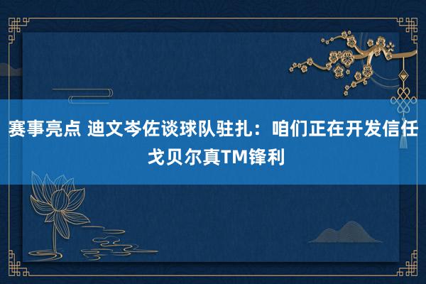 赛事亮点 迪文岑佐谈球队驻扎：咱们正在开发信任 戈贝尔真TM锋利