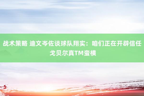 战术策略 迪文岑佐谈球队翔实：咱们正在开辟信任 戈贝尔真TM蛮横