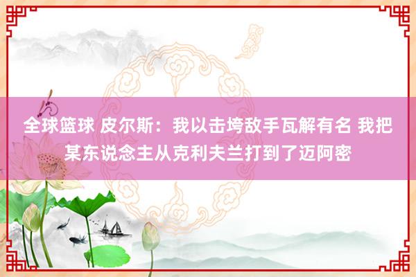 全球篮球 皮尔斯：我以击垮敌手瓦解有名 我把某东说念主从克利夫兰打到了迈阿密