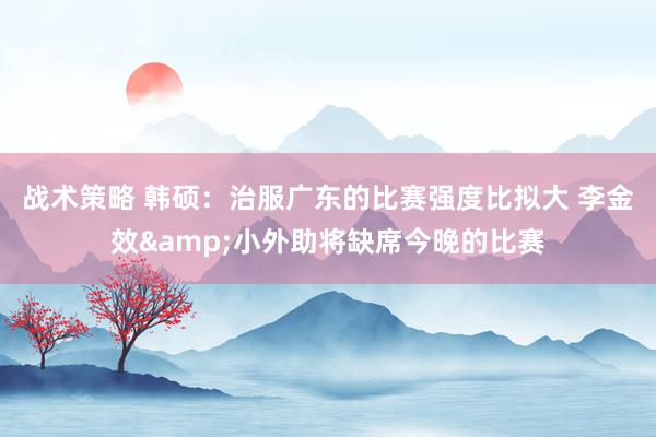 战术策略 韩硕：治服广东的比赛强度比拟大 李金效&小外助将缺席今晚的比赛