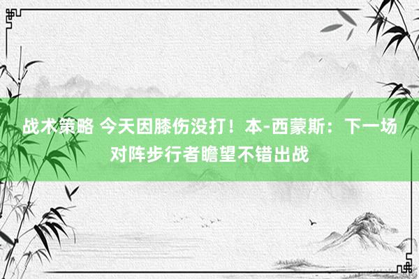 战术策略 今天因膝伤没打！本-西蒙斯：下一场对阵步行者瞻望不错出战