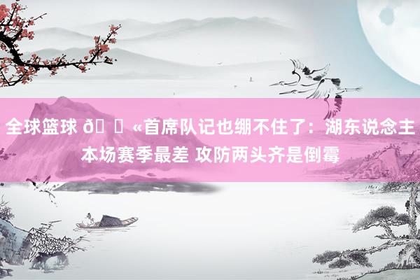 全球篮球 😫首席队记也绷不住了：湖东说念主本场赛季最差 攻防两头齐是倒霉